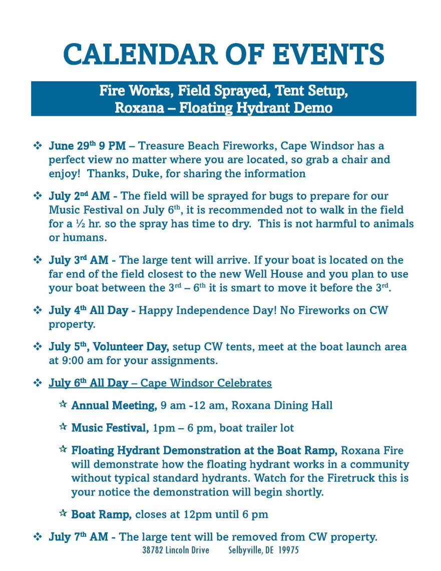 CALENDAR OF EVENTS Fire Works, Field Sprayed, Tent Setup, Roxana – Floating Hydrant Demo ❖ June 29th 9 PM – Treasure Beach Fireworks, Cape Windsor has a perfect view no matter where you are located, so grab a chair and enjoy! Thanks, Duke, for sharing the information ❖ July 2nd AM - The field will be sprayed for bugs to prepare for our Music Festival on July 6th, it is recommended not to walk in the field for a ½ hr. so the spray has time to dry. This is not harmful to animals or humans. ❖ July 3rd AM - The large tent will arrive. If your boat is located on the far end of the field closest to the new Well House and you plan to use your boat between the 3rd – 6th it is smart to move it before the 3rd. ❖ July 4th All Day - Happy Independence Day! No Fireworks on CW property. ❖ July 5th, Volunteer Day, setup CW tents, meet at the boat launch area at 9:00 am for your assignments. ❖ July 6th All Day – Cape Windsor Celebrates  Annual Meeting, 9 am -12 am, Roxana Dining Hall  Music Festival, 1pm – 6 pm, boat trailer lot  Floating Hydrant Demonstration at the Boat Ramp, Roxana Fire will demonstrate how the floating hydrant works in a community without typical standard hydrants. Watch for the Firetruck this is your notice the demonstration will begin shortly.  Boat Ramp, closes at 12pm until 6 pm ❖ July 7th AM - The large tent will be removed from CW property.