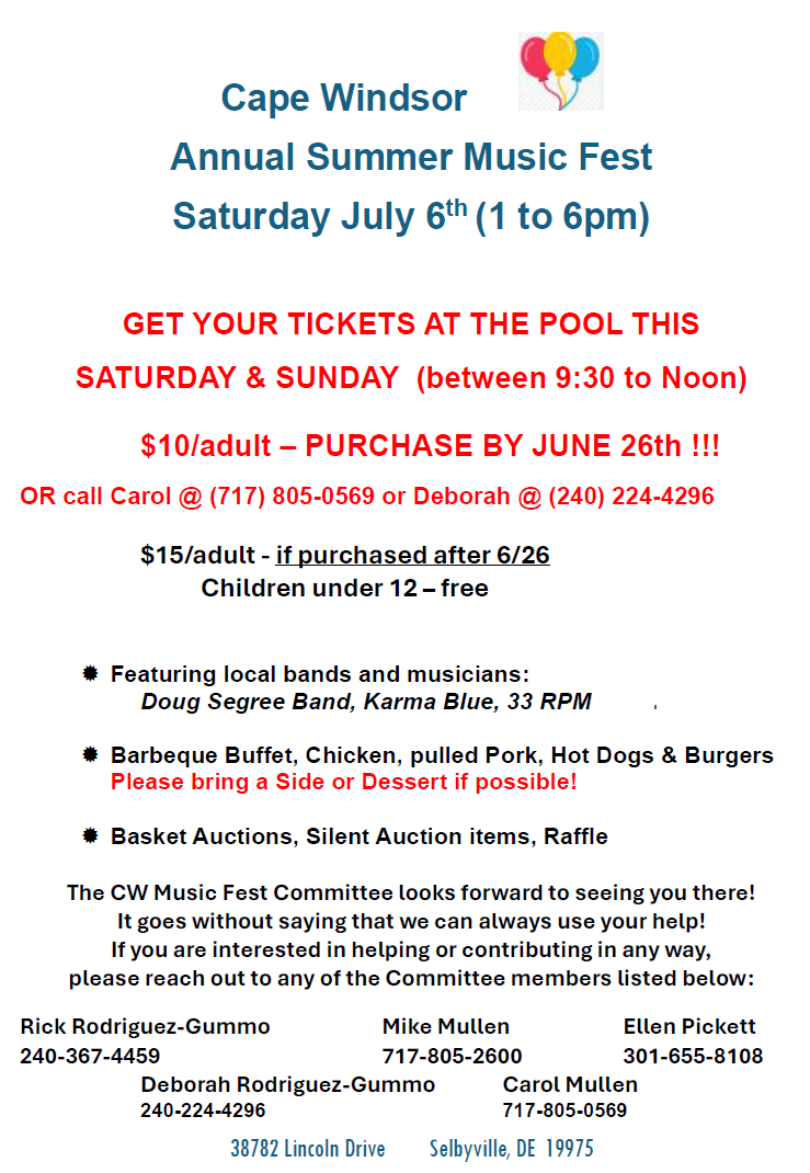 38782 Lincoln Drive Selbyville, DE 19975
Cape Windsor
Annual Summer Music Fest
Saturday July 6th (1 to 6pm)
GET YOUR TICKETS AT THE POOL THIS
SATURDAY & SUNDAY (between 9:30 to Noon)
$10/adult – PURCHASE BY JUNE 26th !!!
OR call Carol @ (717) 805-0569 or Deborah @ (240) 224-4296
$15/adult - if purchased after 6/26
Children under 12 – free
 Featuring local bands and musicians:
Doug Segree Band, Karma Blue, 33 RPM
 Barbeque Buffet, Chicken, pulled Pork, Hot Dogs & Burgers
Please bring a Side or Dessert if possible!
 Basket Auctions, Silent Auction items, Raffle
The CW Music Fest Committee looks forward to seeing you there!
It goes without saying that we can always use your help!
If you are interested in helping or contributing in any way,
please reach out to any of the Committee members listed below:
Rick Rodriguez-Gummo Mike Mullen Ellen Pickett
240-367-4459 717-805-2600 301-655-8108
Deborah Rodriguez-Gummo Carol Mullen
240-224-4296 717-805-0569