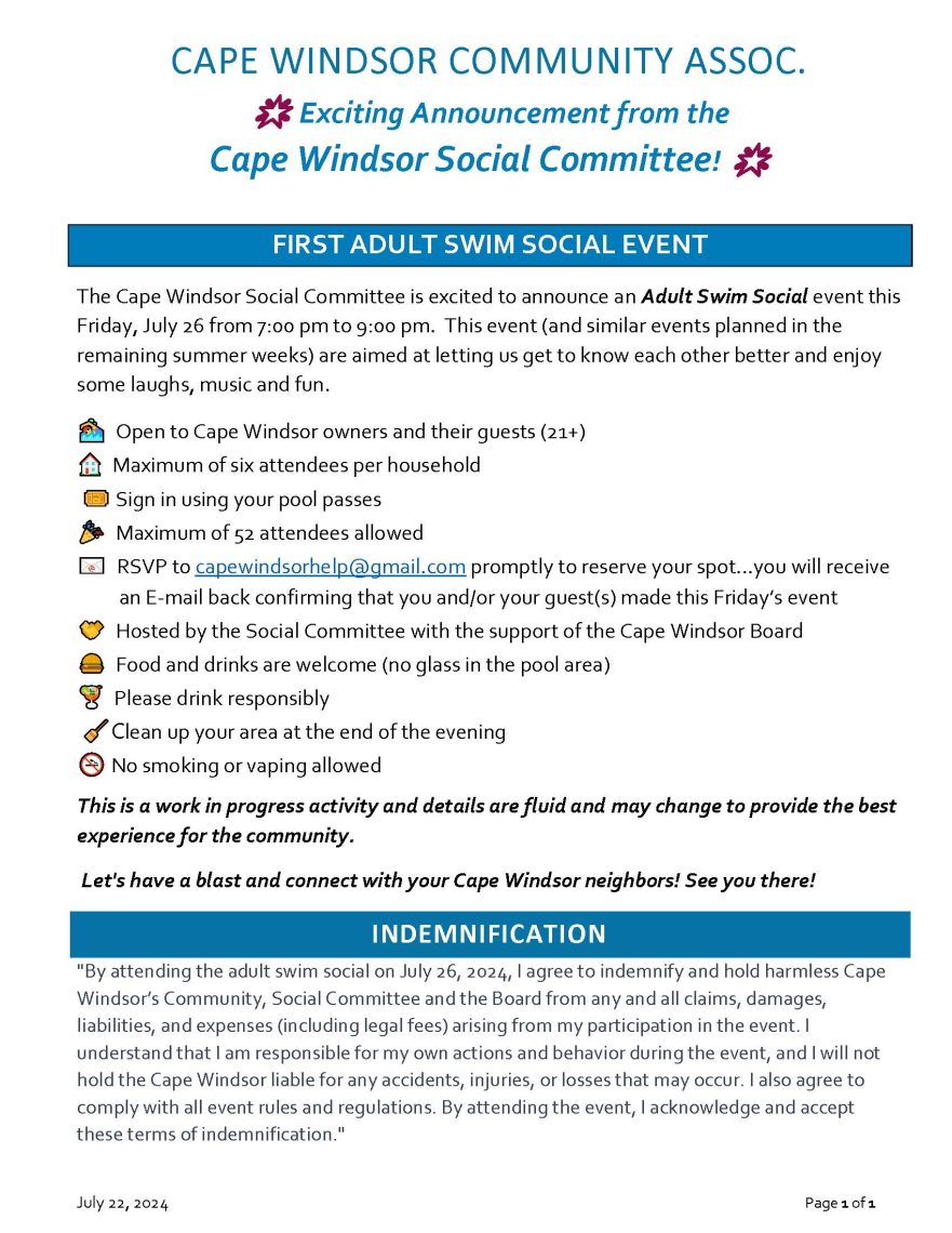 CAPE WINDSOR COMMUNITY ASSOC.
🌟 Exciting Announcement from the
Cape Windsor Social Committee! 🌟
July 22, 2024 Page 1 of 1
FIRST ADULT SWIM SOCIAL EVENT
The Cape Windsor Social Committee is excited to announce an Adult Swim Social event this
Friday, July 26 from 7:00 pm to 9:00 pm. This event (and similar events planned in the
remaining summer weeks) are aimed at letting us get to know each other better and enjoy
some laughs, music and fun.
Open to Cape Windsor owners and their guests (21+)
Maximum of six attendees per household
Sign in using your pool passes
Maximum of 52 attendees allowed
RSVP to capewindsorhelp@gmail.com promptly to reserve your spot…you will receive
an E-mail back confirming that you and/or your guest(s) made this Friday’s event
Hosted by the Social Committee with the support of the Cape Windsor Board
Food and drinks are welcome (no glass in the pool area)
Please drink responsibly
Clean up your area at the end of the evening
No smoking or vaping allowed
This is a work in progress activity and details are fluid and may change to provide the best
experience for the community.
Let's have a blast and connect with your Cape Windsor neighbors! See you there!
INDEMNIFICATION
"By attending the adult swim social on July 26, 2024, I agree to indemnify and hold harmless Cape
Windsor’s Community, Social Committee and the Board from any and all claims, damages,
liabilities, and expenses (including legal fees) arising from my participation in the event. I
understand that I am responsible for my own actions and behavior during the event, and I will not
hold the Cape Windsor liable for any accidents, injuries, or losses that may occur. I also agree to
comply with all event rules and regulations. By attending the event, I acknowledge and accept
these terms of indemnification."