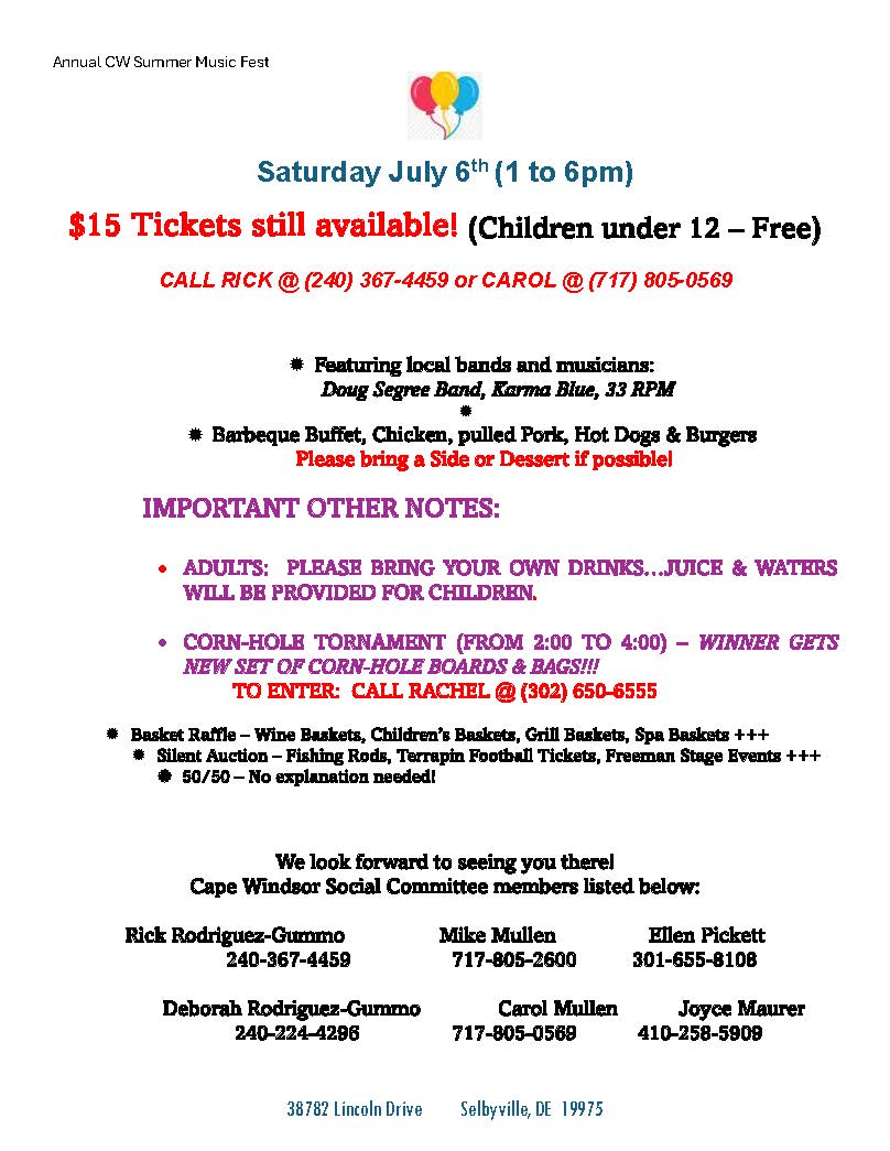 38782 Lincoln Drive Selbyville, DE 19975
Annual CW Summer Music Fest
Saturday July 6th (1 to 6pm)
$15 Tickets still available! (Children under 12 – Free)
CALL RICK @ (240) 367-4459 or CAROL @ (717) 805-0569
 Featuring local bands and musicians:
Doug Segree Band, Karma Blue, 33 RPM

 Barbeque Buffet, Chicken, pulled Pork, Hot Dogs & Burgers
Please bring a Side or Dessert if possible!
IMPORTANT OTHER NOTES:
• ADULTS: PLEASE BRING YOUR OWN DRINKS…JUICE & WATERS
WILL BE PROVIDED FOR CHILDREN.
• CORN-HOLE TORNAMENT (FROM 2:00 TO 4:00) – WINNER GETS
NEW SET OF CORN-HOLE BOARDS & BAGS!!!
TO ENTER: CALL RACHEL @ (302) 650-6555
 Basket Raffle – Wine Baskets, Children’s Baskets, Grill Baskets, Spa Baskets +++
 Silent Auction – Fishing Rods, Terrapin Football Tickets, Freeman Stage Events +++
 50/50 – No explanation needed!
We look forward to seeing you there!
Cape Windsor Social Committee members listed below:
Rick Rodriguez-Gummo Mike Mullen Ellen Pickett
240-367-4459 717-805-2600 301-655-8108
Deborah Rodriguez-Gummo Carol Mullen Joyce Maurer
240-224-4296 717-805-0569 410-258-5909