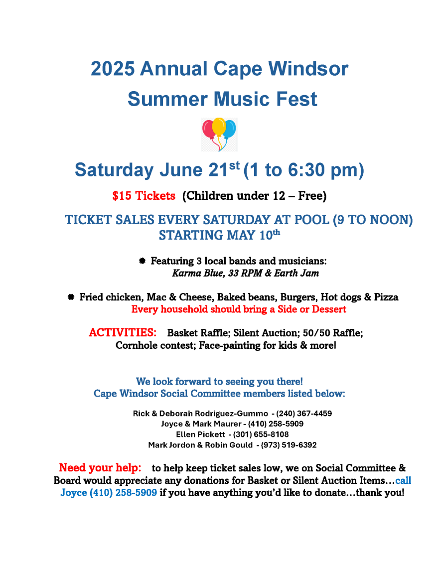2025 Annual Cape Windsor
Summer Music Fest
Saturday June 21st (1 to 6:30 pm)
$15 Tickets (Children under 12 – Free)
TICKET SALES EVERY SATURDAY AT POOL (9 TO NOON)
STARTING MAY 10th

Featuring 3 local bands and musicians:
Karma Blue, 33 RPM & Earth Jam

Fried chicken, Mac & Cheese, Baked beans, Burgers, Hot dogs & Pizza
Every household should bring a Side or Dessert
ACTIVITIES: Basket Raffle; Silent Auction; 50/50 Raffle;
Cornhole contest; Face-painting for kids & more!
We look forward to seeing you there!
Cape Windsor Social Committee members listed below:
Rick & Deborah Rodriguez-Gummo - (240) 367-4459
Joyce & Mark Maurer - (410) 258-5909
Ellen Pickett - (301) 655-8108
Mark Jordon & Robin Gould - (973) 519-6392
Need your help: to help keep ticket sales low, we on Social Committee & Board would appreciate any donations for Basket or Silent Auction Items…call Joyce (410) 258-5909 if you have anything you’d like to donate…thank you!