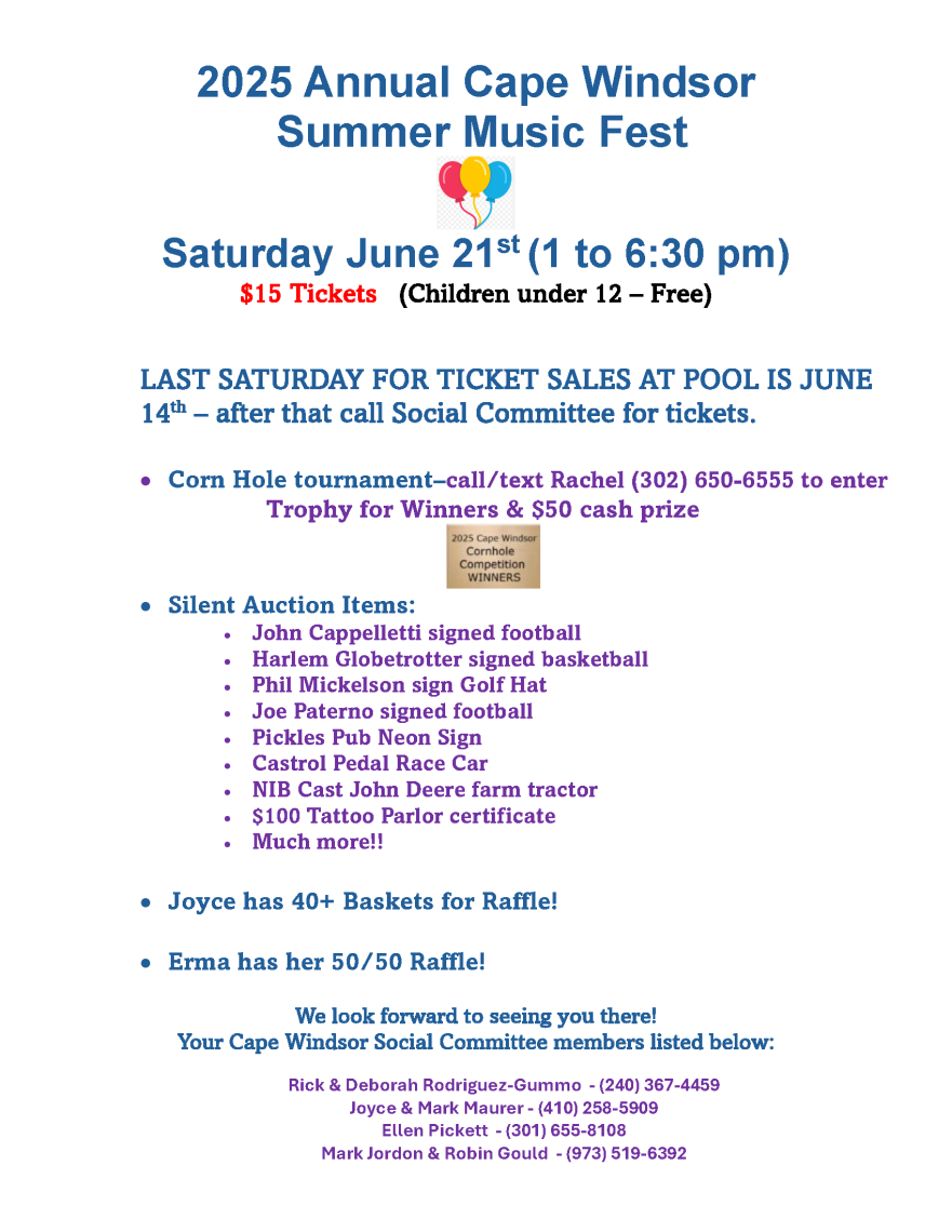 2025 Annual Cape Windsor Summer Music Fest Saturday June 21st (1 to 6:30 pm) $15 Tickets (Children under 12 – Free) LAST SATURDAY FOR TICKET SALES AT POOL IS JUNE 14th – after that call Social Committee for tickets. • Corn Hole tournament–call/text Rachel (302) 650-6555 to enter Trophy for Winners & $50 cash prize • Silent Auction Items: • John Cappelletti signed football • Harlem Globetrotter signed basketball • Phil Mickelson sign Golf Hat • Joe Paterno signed football • Pickles Pub Neon Sign • Castrol Pedal Race Car • NIB Cast John Deere farm tractor • $100 Tattoo Parlor certificate • Much more!! • Joyce has 40+ Baskets for Raffle! • Erma has her 50/50 Raffle! We look forward to seeing you there! Your Cape Windsor Social Committee members listed below: Rick & Deborah Rodriguez-Gummo - (240) 367-4459 Joyce & Mark Maurer - (410) 258-5909 Ellen Pickett - (301) 655-8108 Mark Jordon & Robin Gould - (973) 519-6392